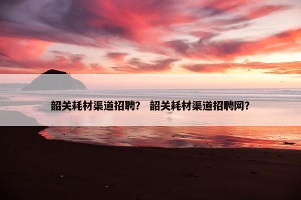 韶关耗材渠道招聘？ 韶关耗材渠道招聘网？