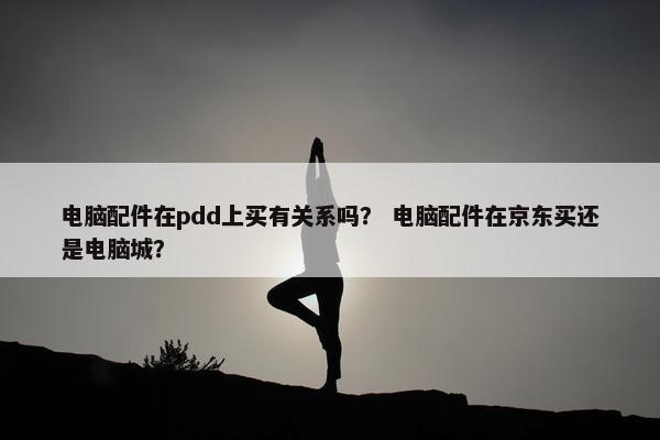 电脑配件在pdd上买有关系吗？ 电脑配件在京东买还是电脑城？