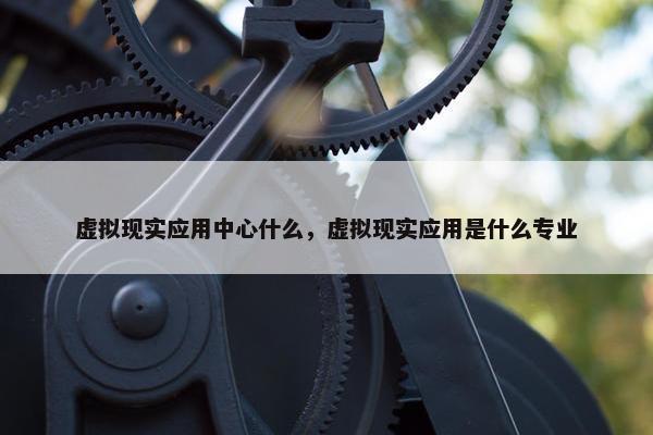 虚拟现实应用中心什么，虚拟现实应用是什么专业
