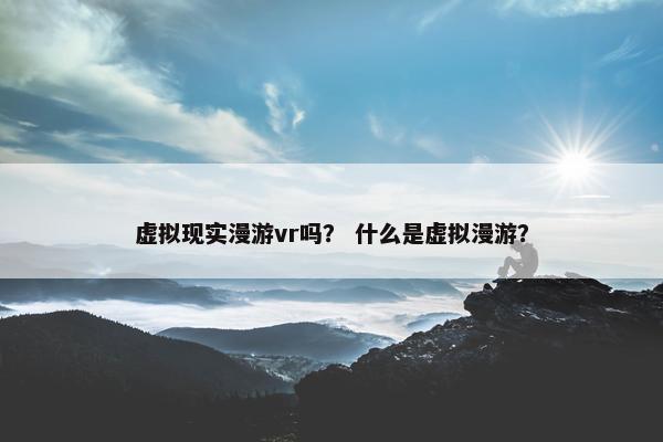 虚拟现实漫游vr吗？ 什么是虚拟漫游？