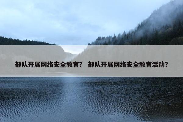 部队开展网络安全教育？ 部队开展网络安全教育活动？
