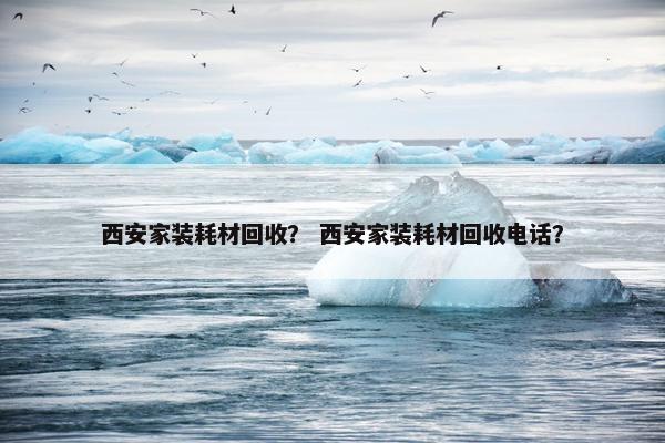 西安家装耗材回收？ 西安家装耗材回收电话？