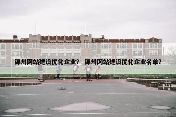 锦州网站建设优化企业？ 锦州网站建设优化企业名单？