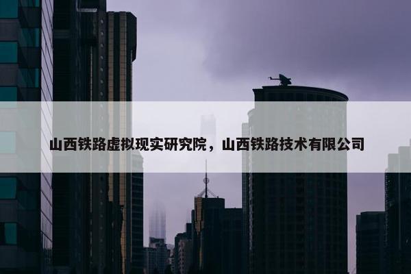 山西铁路虚拟现实研究院，山西铁路技术有限公司