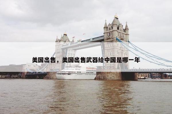 美国出售，美国出售武器给中国是哪一年