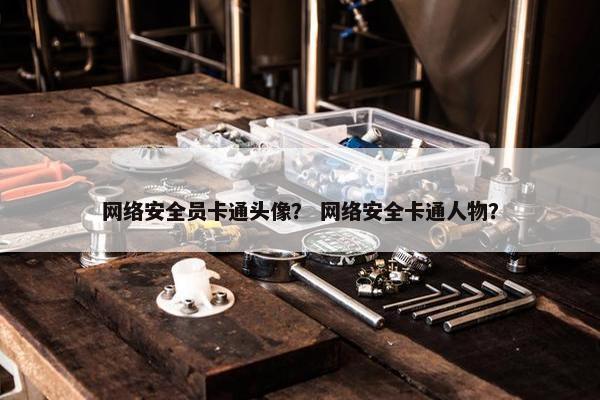 网络安全员卡通头像？ 网络安全卡通人物？