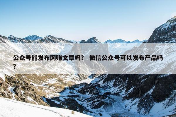 公众号能发布网赚文章吗？ 微信公众号可以发布产品吗？