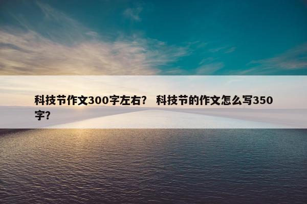 科技节作文300字左右？ 科技节的作文怎么写350字？