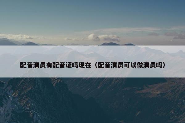 配音演员有配音证吗现在（配音演员可以做演员吗）