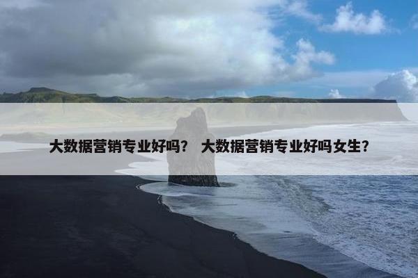 大数据营销专业好吗？ 大数据营销专业好吗女生？