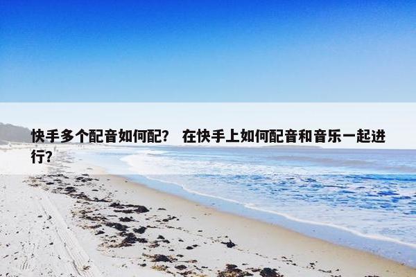 快手多个配音如何配？ 在快手上如何配音和音乐一起进行？