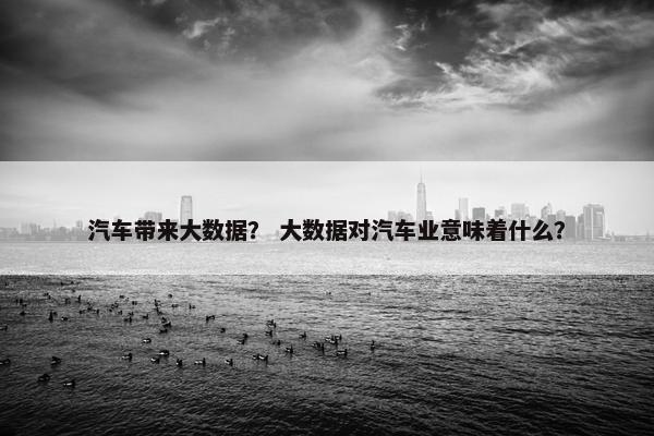 汽车带来大数据？ 大数据对汽车业意味着什么？