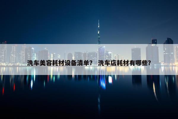 洗车美容耗材设备清单？ 洗车店耗材有哪些？