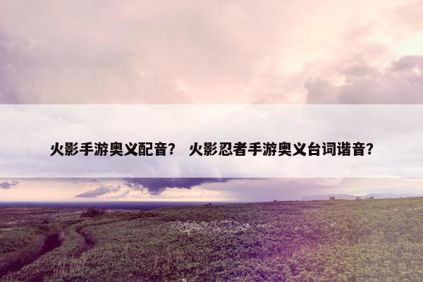 火影手游奥义配音？ 火影忍者手游奥义台词谐音？