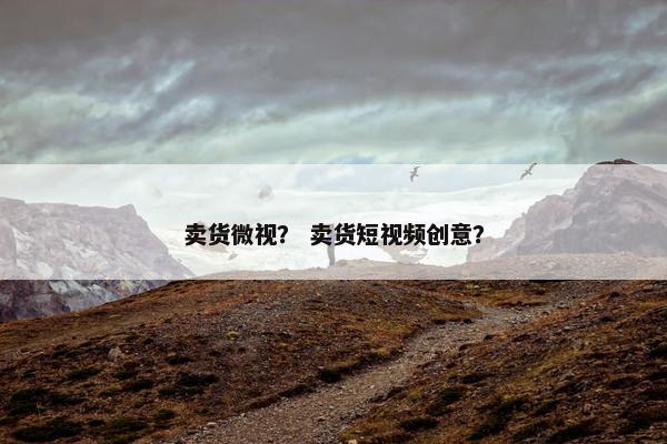 卖货微视？ 卖货短视频创意？