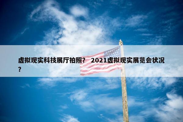 虚拟现实科技展厅拍照？ 2021虚拟现实展览会状况？