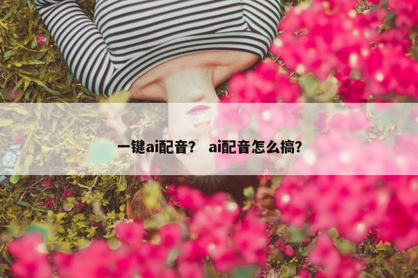 一键ai配音？ ai配音怎么搞？