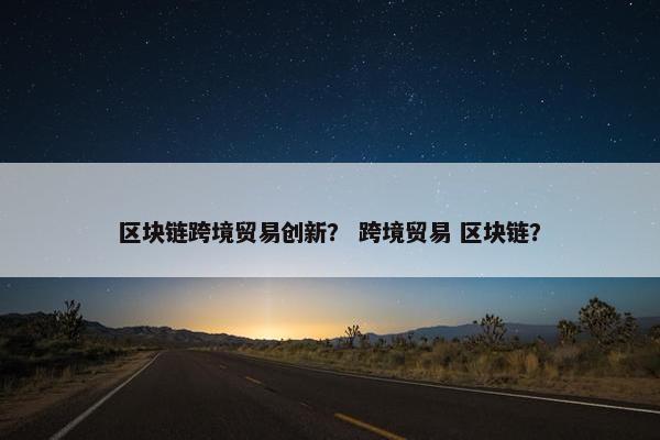 区块链跨境贸易创新？ 跨境贸易 区块链？