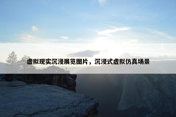 虚拟现实沉浸展览图片，沉浸式虚拟仿真场景