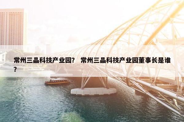 常州三晶科技产业园？ 常州三晶科技产业园董事长是谁？