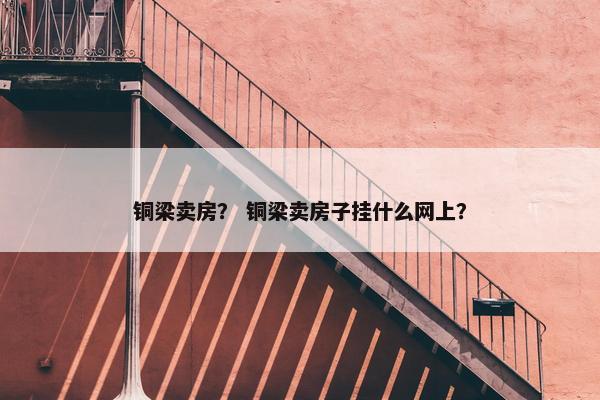 铜梁卖房？ 铜梁卖房子挂什么网上？