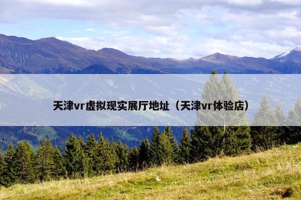 天津vr虚拟现实展厅地址（天津vr体验店）