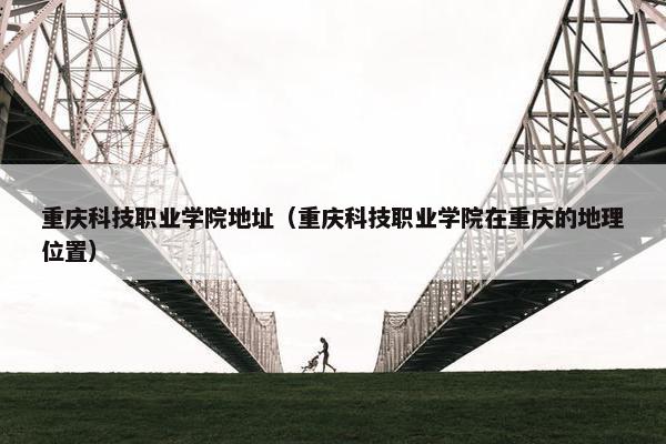 重庆科技职业学院地址（重庆科技职业学院在重庆的地理位置）