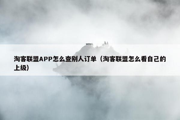 淘客联盟APP怎么查别人订单（淘客联盟怎么看自己的上级）