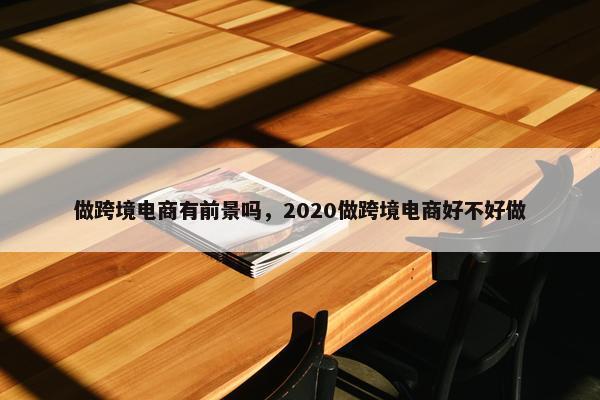 做跨境电商有前景吗，2020做跨境电商好不好做