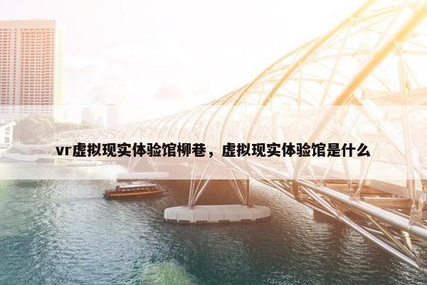 vr虚拟现实体验馆柳巷，虚拟现实体验馆是什么