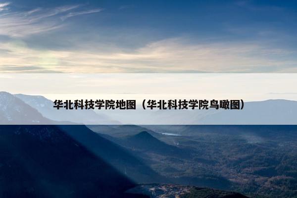 华北科技学院地图（华北科技学院鸟瞰图）