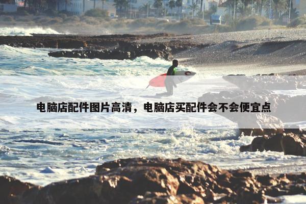 电脑店配件图片高清，电脑店买配件会不会便宜点