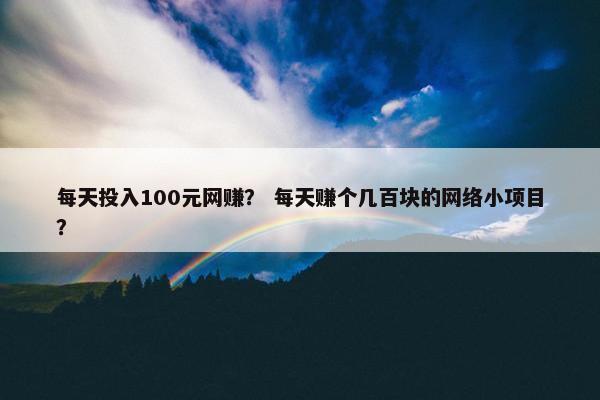 每天投入100元网赚？ 每天赚个几百块的网络小项目？