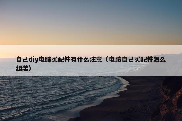 自己diy电脑买配件有什么注意（电脑自己买配件怎么组装）