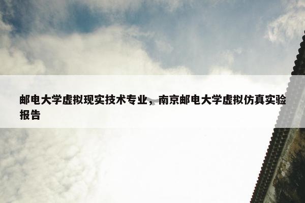 邮电大学虚拟现实技术专业，南京邮电大学虚拟仿真实验报告