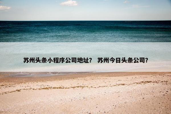 苏州头条小程序公司地址？ 苏州今日头条公司？