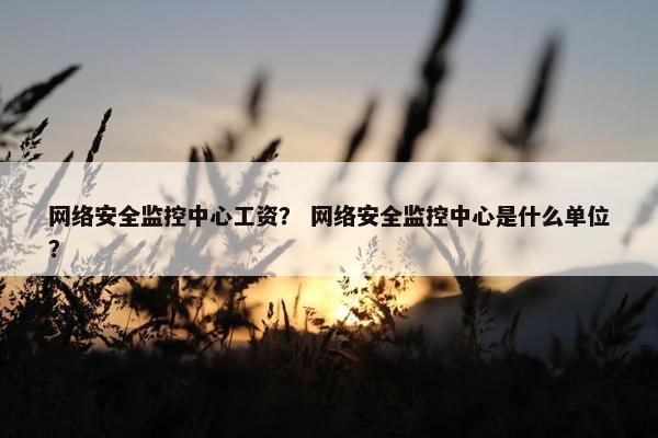 网络安全监控中心工资？ 网络安全监控中心是什么单位？