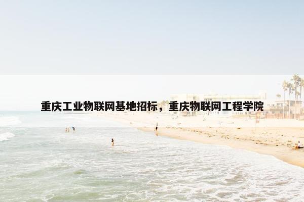 重庆工业物联网基地招标，重庆物联网工程学院