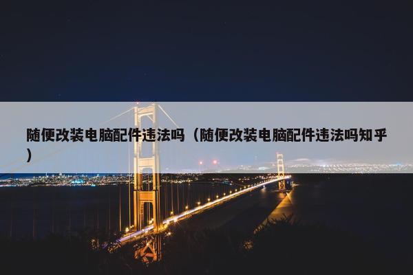 随便改装电脑配件违法吗（随便改装电脑配件违法吗知乎）