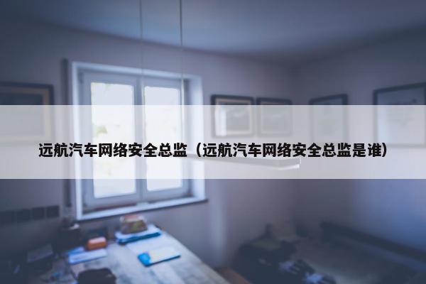 远航汽车网络安全总监（远航汽车网络安全总监是谁）