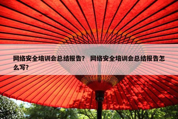 网络安全培训会总结报告？ 网络安全培训会总结报告怎么写？