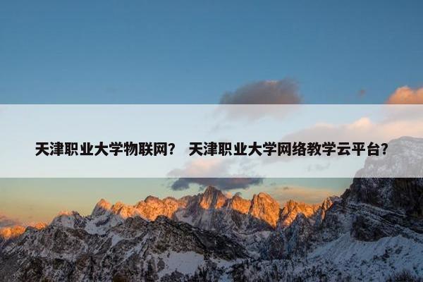 天津职业大学物联网？ 天津职业大学网络教学云平台？