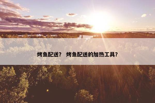 烤鱼配送？ 烤鱼配送的加热工具？