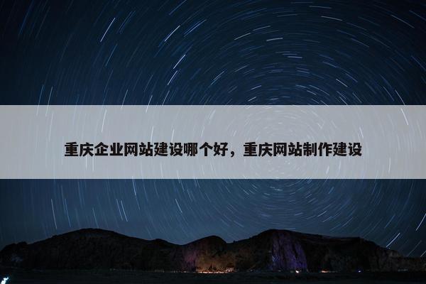 重庆企业网站建设哪个好，重庆网站制作建设