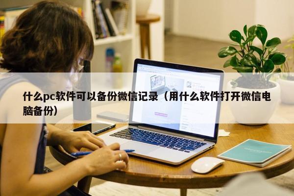 什么pc软件可以备份微信记录（用什么软件打开微信电脑备份）