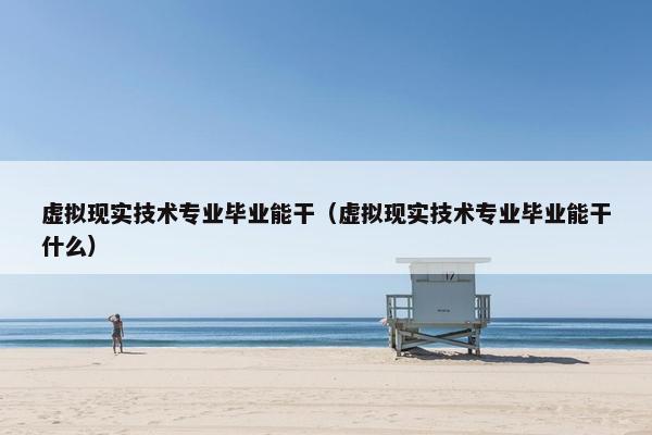 虚拟现实技术专业毕业能干（虚拟现实技术专业毕业能干什么）