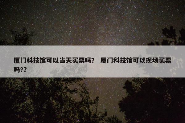 厦门科技馆可以当天买票吗？ 厦门科技馆可以现场买票吗?？