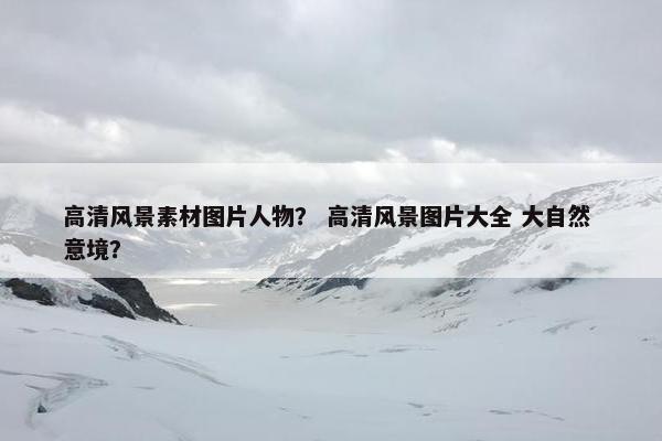 高清风景素材图片人物？ 高清风景图片大全 大自然 意境？