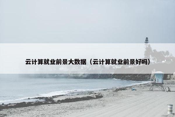云计算就业前景大数据（云计算就业前景好吗）