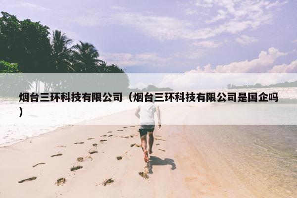 烟台三环科技有限公司（烟台三环科技有限公司是国企吗）